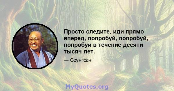 Просто следите, иди прямо вперед, попробуй, попробуй, попробуй в течение десяти тысяч лет.