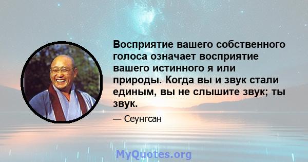 Восприятие вашего собственного голоса означает восприятие вашего истинного я или природы. Когда вы и звук стали единым, вы не слышите звук; ты звук.