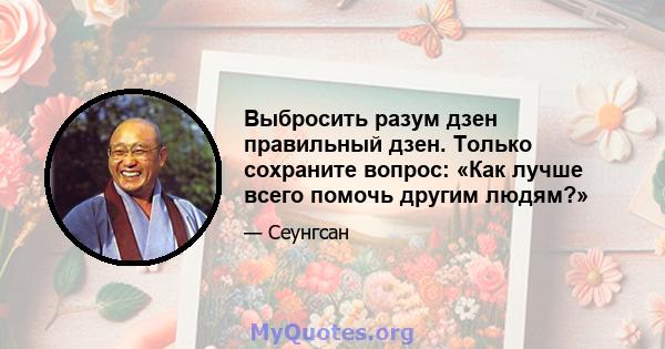 Выбросить разум дзен правильный дзен. Только сохраните вопрос: «Как лучше всего помочь другим людям?»