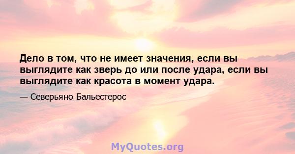 Дело в том, что не имеет значения, если вы выглядите как зверь до или после удара, если вы выглядите как красота в момент удара.