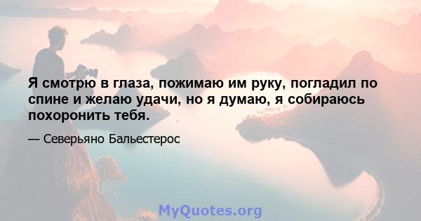 Я смотрю в глаза, пожимаю им руку, погладил по спине и желаю удачи, но я думаю, я собираюсь похоронить тебя.