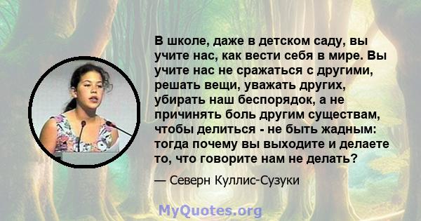 В школе, даже в детском саду, вы учите нас, как вести себя в мире. Вы учите нас не сражаться с другими, решать вещи, уважать других, убирать наш беспорядок, а не причинять боль другим существам, чтобы делиться - не быть 