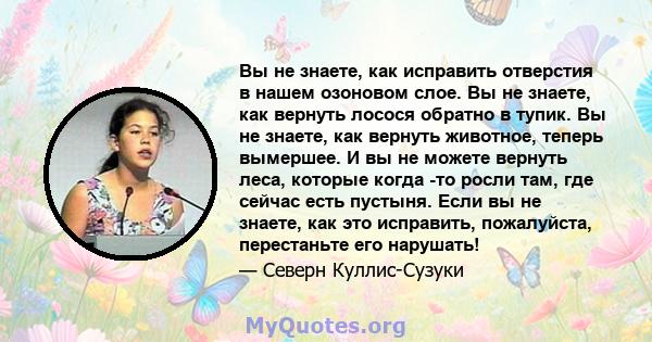 Вы не знаете, как исправить отверстия в нашем озоновом слое. Вы не знаете, как вернуть лосося обратно в тупик. Вы не знаете, как вернуть животное, теперь вымершее. И вы не можете вернуть леса, которые когда -то росли