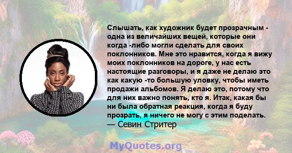 Слышать, как художник будет прозрачным - одна из величайших вещей, которые они когда -либо могли сделать для своих поклонников. Мне это нравится, когда я вижу моих поклонников на дороге, у нас есть настоящие разговоры,