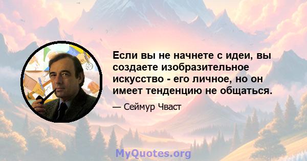 Если вы не начнете с идеи, вы создаете изобразительное искусство - его личное, но он имеет тенденцию не общаться.