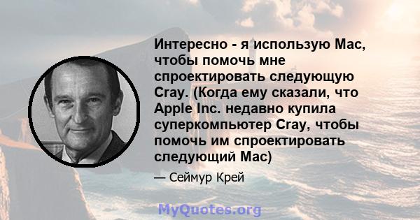 Интересно - я использую Mac, чтобы помочь мне спроектировать следующую Cray. (Когда ему сказали, что Apple Inc. недавно купила суперкомпьютер Cray, чтобы помочь им спроектировать следующий Mac)