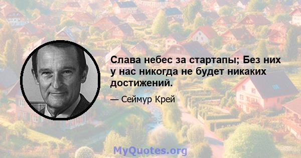 Слава небес за стартапы; Без них у нас никогда не будет никаких достижений.