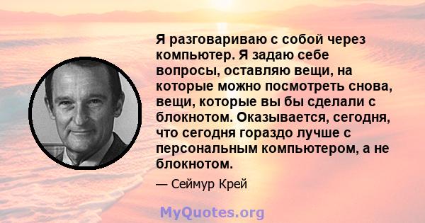 Я разговариваю с собой через компьютер. Я задаю себе вопросы, оставляю вещи, на которые можно посмотреть снова, вещи, которые вы бы сделали с блокнотом. Оказывается, сегодня, что сегодня гораздо лучше с персональным