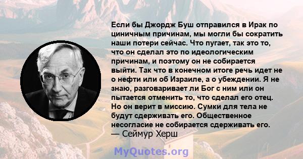 Если бы Джордж Буш отправился в Ирак по циничным причинам, мы могли бы сократить наши потери сейчас. Что пугает, так это то, что он сделал это по идеологическим причинам, и поэтому он не собирается выйти. Так что в