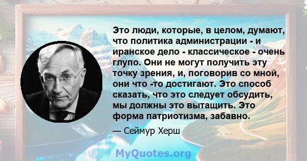 Это люди, которые, в целом, думают, что политика администрации - и иранское дело - классическое - очень глупо. Они не могут получить эту точку зрения, и, поговорив со мной, они что -то достигают. Это способ сказать, что 