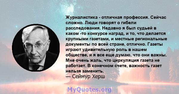 Журналистика - отличная профессия. Сейчас сложно. Люди говорят о гибели расследования. Недавно я был судьей в каком -то конкурсе наград, и то, что делается крупными газетами, и местные региональные документы по всей