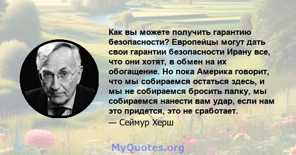 Как вы можете получить гарантию безопасности? Европейцы могут дать свои гарантии безопасности Ирану все, что они хотят, в обмен на их обогащение. Но пока Америка говорит, что мы собираемся остаться здесь, и мы не