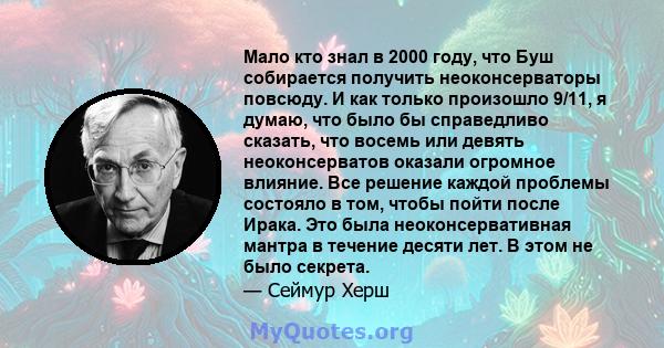 Мало кто знал в 2000 году, что Буш собирается получить неоконсерваторы повсюду. И как только произошло 9/11, я думаю, что было бы справедливо сказать, что восемь или девять неоконсерватов оказали огромное влияние. Все