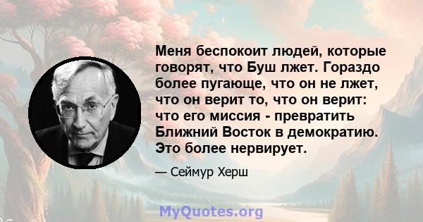 Меня беспокоит людей, которые говорят, что Буш лжет. Гораздо более пугающе, что он не лжет, что он верит то, что он верит: что его миссия - превратить Ближний Восток в демократию. Это более нервирует.