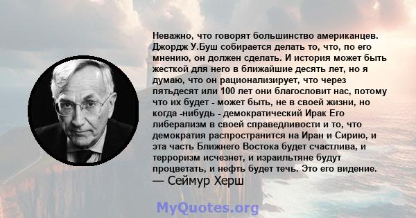 Неважно, что говорят большинство американцев. Джордж У.Буш собирается делать то, что, по его мнению, он должен сделать. И история может быть жесткой для него в ближайшие десять лет, но я думаю, что он рационализирует,