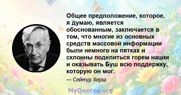 Общее предположение, которое, я думаю, является обоснованным, заключается в том, что многие из основных средств массовой информации были немного на пятках и склонны поделиться горем нации и оказывать Буш всю поддержку,