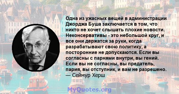 Одна из ужасных вещей в администрации Джорджа Буша заключается в том, что никто не хочет слышать плохие новости. Неконсервативы - это небольшой круг, и все они держатся за руки, когда разрабатывают свою политику, а