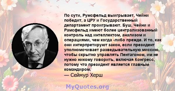 По сути, Румсфельд выигрывает, Чейни победит, а ЦРУ и Государственный департамент проигрывают. Буш, Чейни и Рамсфельд имеют более централизованный контроль над интеллектом, анализом и операциями, чем когда -либо прежде. 