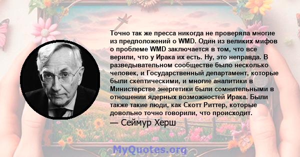 Точно так же пресса никогда не проверяла многие из предположений о WMD. Один из великих мифов о проблеме WMD заключается в том, что все верили, что у Ирака их есть. Ну, это неправда. В разведывательном сообществе было