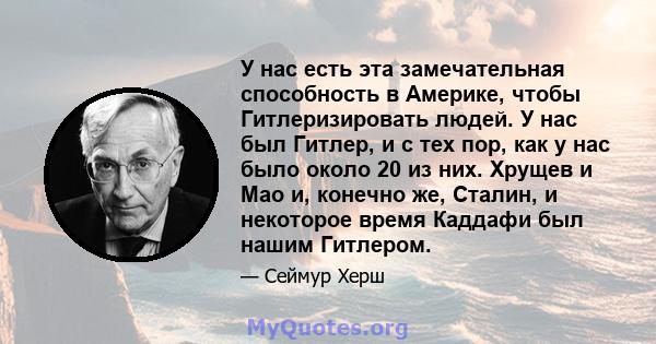 У нас есть эта замечательная способность в Америке, чтобы Гитлеризировать людей. У нас был Гитлер, и с тех пор, как у нас было около 20 из них. Хрущев и Мао и, конечно же, Сталин, и на некоторое время Каддафи был нашим