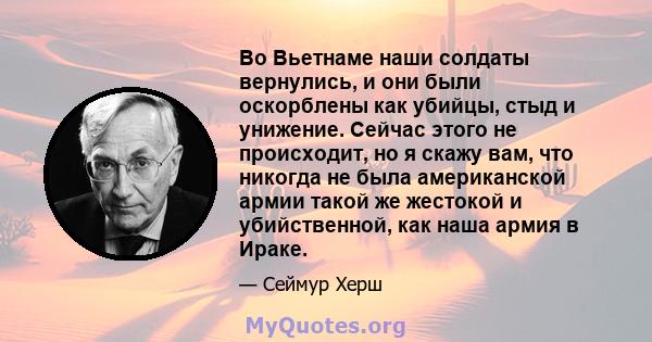 Во Вьетнаме наши солдаты вернулись, и они были оскорблены как убийцы, стыд и унижение. Сейчас этого не происходит, но я скажу вам, что никогда не была американской армии такой же жестокой и убийственной, как наша армия