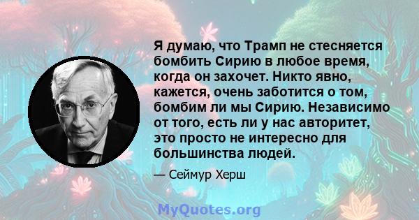 Я думаю, что Трамп не стесняется бомбить Сирию в любое время, когда он захочет. Никто явно, кажется, очень заботится о том, бомбим ли мы Сирию. Независимо от того, есть ли у нас авторитет, это просто не интересно для