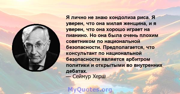 Я лично не знаю кондолиза риса. Я уверен, что она милая женщина, и я уверен, что она хорошо играет на пианино. Но она была очень плохим советником по национальной безопасности. Предполагается, что консультант по