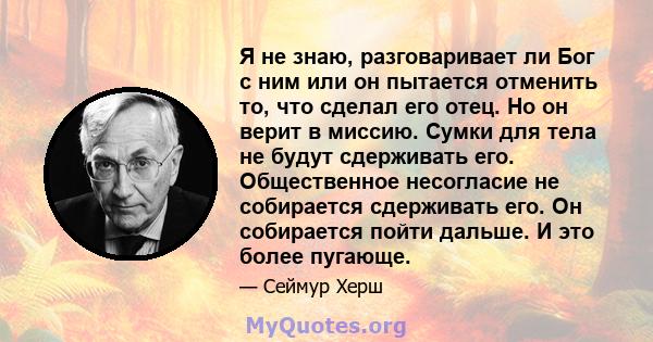 Я не знаю, разговаривает ли Бог с ним или он пытается отменить то, что сделал его отец. Но он верит в миссию. Сумки для тела не будут сдерживать его. Общественное несогласие не собирается сдерживать его. Он собирается