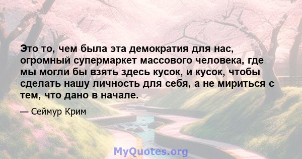 Это то, чем была эта демократия для нас, огромный супермаркет массового человека, где мы могли бы взять здесь кусок, и кусок, чтобы сделать нашу личность для себя, а не мириться с тем, что дано в начале.