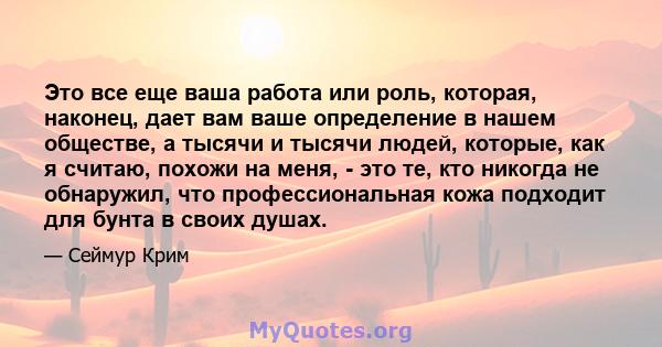 Это все еще ваша работа или роль, которая, наконец, дает вам ваше определение в нашем обществе, а тысячи и тысячи людей, которые, как я считаю, похожи на меня, - это те, кто никогда не обнаружил, что профессиональная