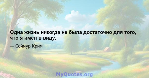 Одна жизнь никогда не была достаточно для того, что я имел в виду.