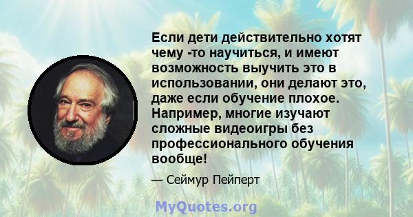 Если дети действительно хотят чему -то научиться, и имеют возможность выучить это в использовании, они делают это, даже если обучение плохое. Например, многие изучают сложные видеоигры без профессионального обучения