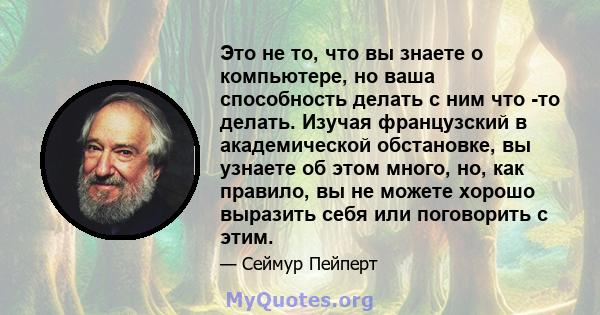 Это не то, что вы знаете о компьютере, но ваша способность делать с ним что -то делать. Изучая французский в академической обстановке, вы узнаете об этом много, но, как правило, вы не можете хорошо выразить себя или