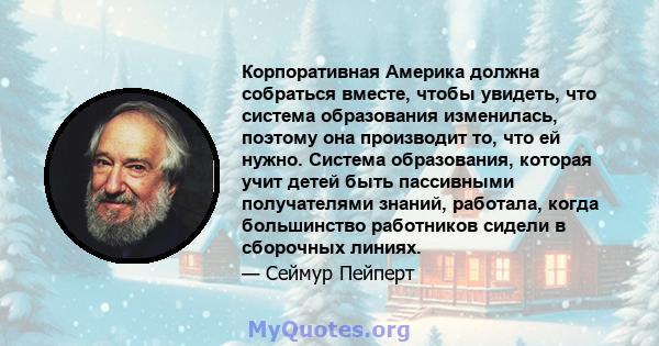 Корпоративная Америка должна собраться вместе, чтобы увидеть, что система образования изменилась, поэтому она производит то, что ей нужно. Система образования, которая учит детей быть пассивными получателями знаний,