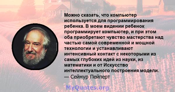 Можно сказать, что компьютер используется для программирования ребенка. В моем видении ребенок программирует компьютер, и при этом оба приобретают чувство мастерства над частью самой современной и мощной технологии и