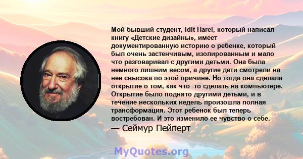 Мой бывший студент, Idit Harel, который написал книгу «Детские дизайны», имеет документированную историю о ребенке, который был очень застенчивым, изолированным и мало что разговаривал с другими детьми. Она была немного 