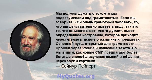 Мы должны думать о том, что мы подразумеваем под грамотностью. Если вы говорите: «Он очень грамотный человек», то, что вы действительно имеете в виду, так это то, что он много знает, много думает, имеет определенное