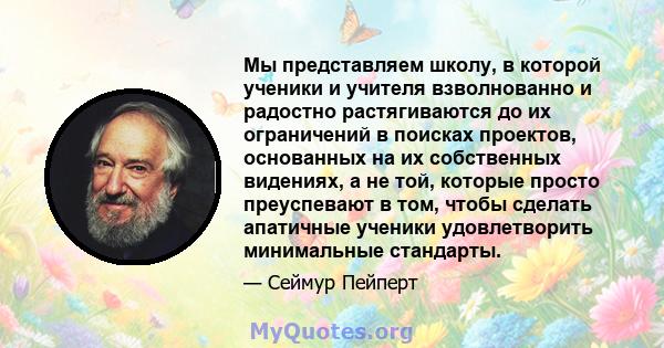 Мы представляем школу, в которой ученики и учителя взволнованно и радостно растягиваются до их ограничений в поисках проектов, основанных на их собственных видениях, а не той, которые просто преуспевают в том, чтобы