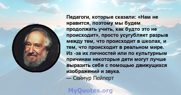 Педагоги, которые сказали: «Нам не нравится, поэтому мы будем продолжать учить, как будто это не происходит», просто усугубляет разрыв между тем, что происходит в школах, и тем, что происходит в реальном мире. Из -за их 