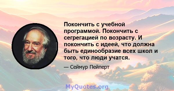 Покончить с учебной программой. Покончить с сегрегацией по возрасту. И покончить с идеей, что должна быть единообразие всех школ и того, что люди учатся.