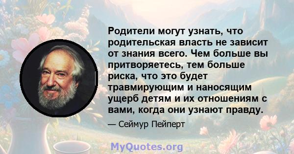 Родители могут узнать, что родительская власть не зависит от знания всего. Чем больше вы притворяетесь, тем больше риска, что это будет травмирующим и наносящим ущерб детям и их отношениям с вами, когда они узнают