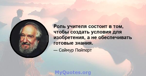 Роль учителя состоит в том, чтобы создать условия для изобретения, а не обеспечивать готовые знания.