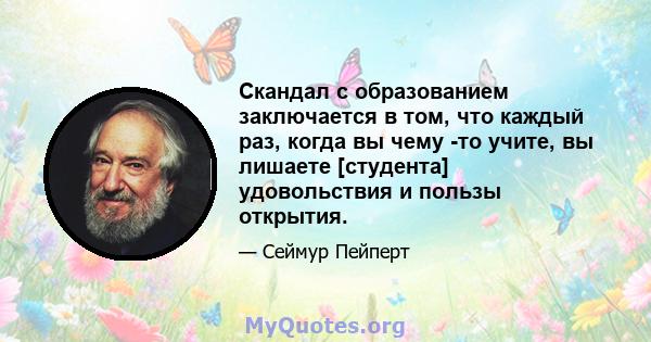 Скандал с образованием заключается в том, что каждый раз, когда вы чему -то учите, вы лишаете [студента] удовольствия и пользы открытия.