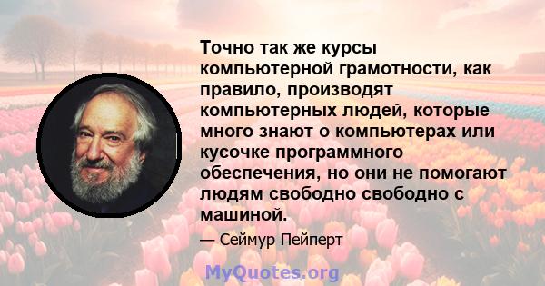 Точно так же курсы компьютерной грамотности, как правило, производят компьютерных людей, которые много знают о компьютерах или кусочке программного обеспечения, но они не помогают людям свободно свободно с машиной.