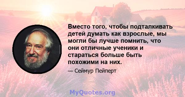 Вместо того, чтобы подталкивать детей думать как взрослые, мы могли бы лучше помнить, что они отличные ученики и стараться больше быть похожими на них.