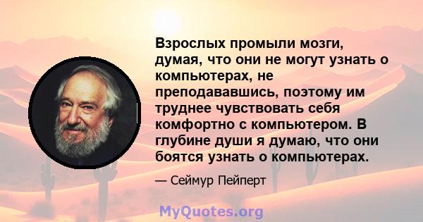 Взрослых промыли мозги, думая, что они не могут узнать о компьютерах, не преподававшись, поэтому им труднее чувствовать себя комфортно с компьютером. В глубине души я думаю, что они боятся узнать о компьютерах.