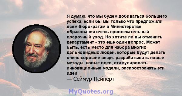 Я думаю, что мы будем добиваться большего успеха, если бы мы только что предложили всем бюрократам в Министерстве образования очень привлекательный досрочный уход. Но хотите ли вы отменить департамент - это еще один