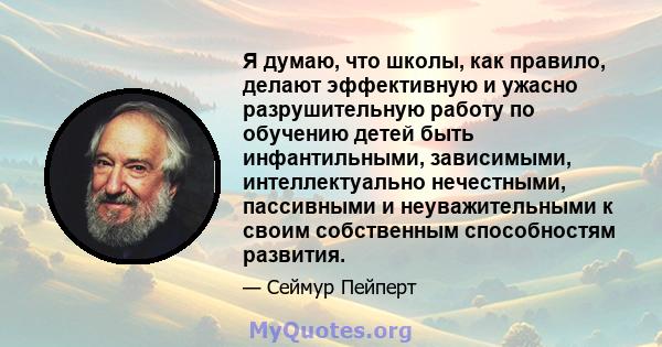 Я думаю, что школы, как правило, делают эффективную и ужасно разрушительную работу по обучению детей быть инфантильными, зависимыми, интеллектуально нечестными, пассивными и неуважительными к своим собственным