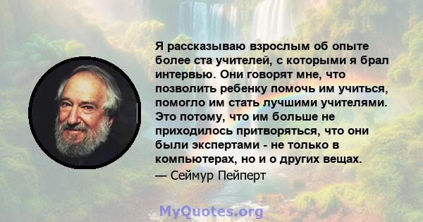 Я рассказываю взрослым об опыте более ста учителей, с которыми я брал интервью. Они говорят мне, что позволить ребенку помочь им учиться, помогло им стать лучшими учителями. Это потому, что им больше не приходилось