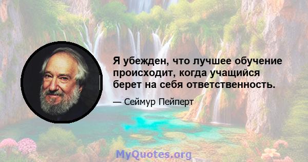 Я убежден, что лучшее обучение происходит, когда учащийся берет на себя ответственность.